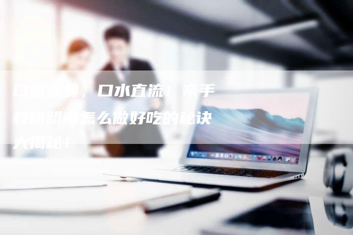 口感香醇，口水直流！亲手教你腊肉怎么做好吃的秘诀大揭秘！