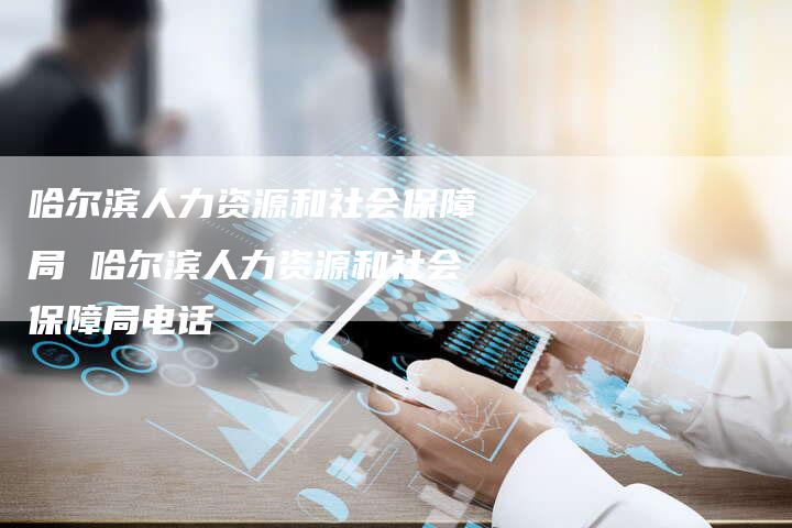 哈尔滨人力资源和社会保障局 哈尔滨人力资源和社会保障局电话