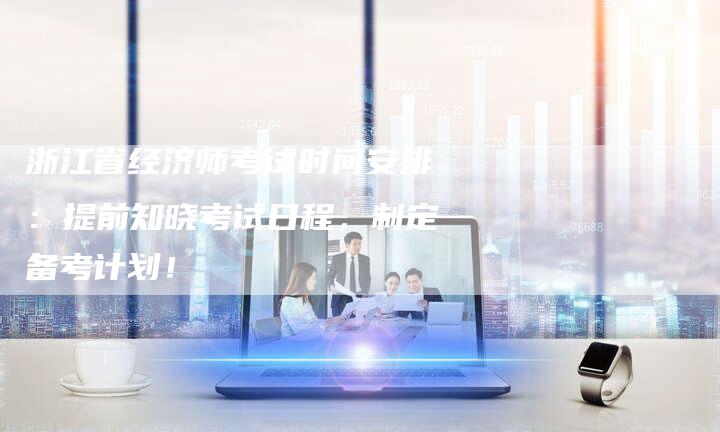 浙江省经济师考试时间安排：提前知晓考试日程，制定备考计划！