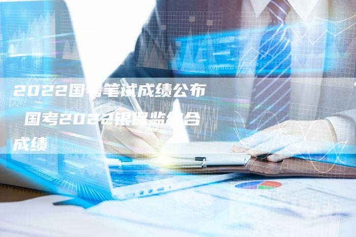2022国考笔试成绩公布 国考2022银保监综合成绩