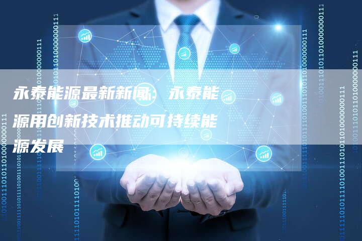 永泰能源最新新闻：永泰能源用创新技术推动可持续能源发展