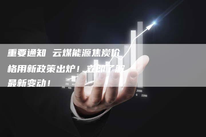 重要通知 云煤能源焦炭价格用新政策出炉！立即了解最新变动！