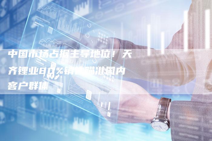 中国市场占据主导地位！天齐锂业80%销售瞄准国内客户群体