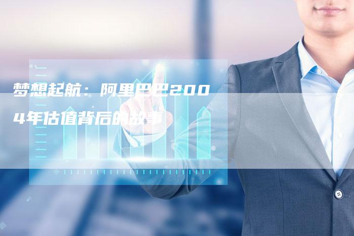 梦想起航：阿里巴巴2004年估值背后的故事