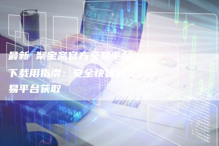 最新 聚宝斋官方交易平台下载用指南：安全快捷的交易平台获取