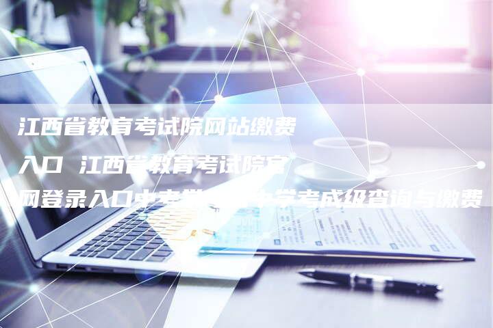 江西省教育考试院网站缴费入口 江西省教育考试院官网登录入口中考学考高中学考成级查询与缴费