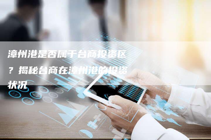 漳州港是否属于台商投资区？揭秘台商在漳州港的投资状况