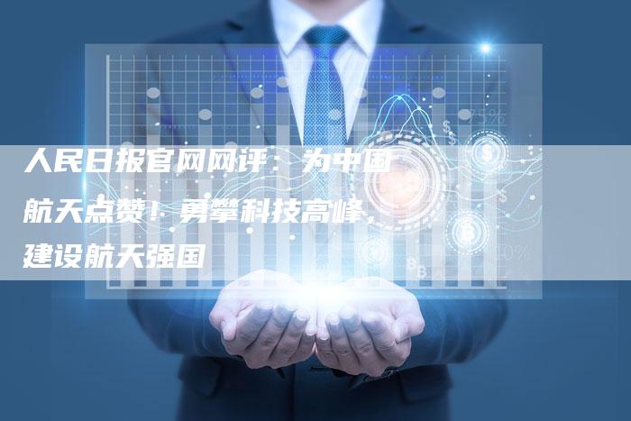 人民日报官网网评：为中国航天点赞！勇攀科技高峰，建设航天强国