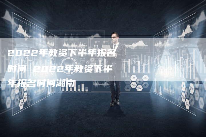 2022年教资下半年报名时间 2022年教资下半年报名时间湖南