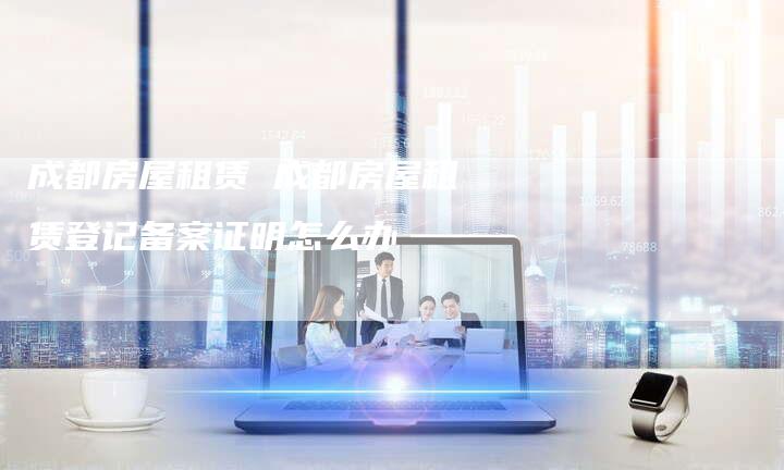 成都房屋租赁 成都房屋租赁登记备案证明怎么办