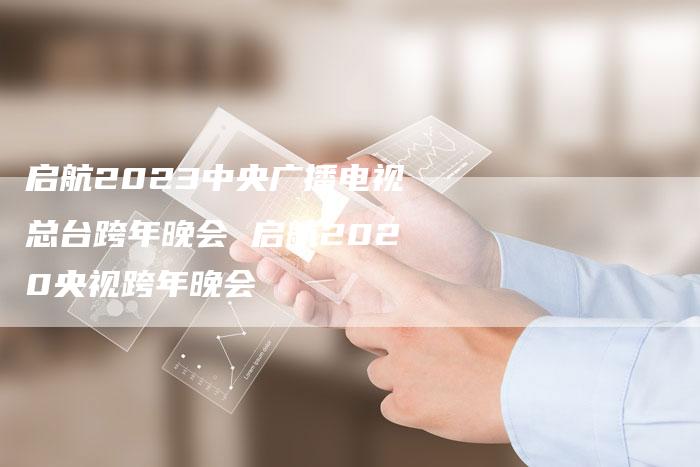 启航2023中央广播电视总台跨年晚会 启航2020央视跨年晚会