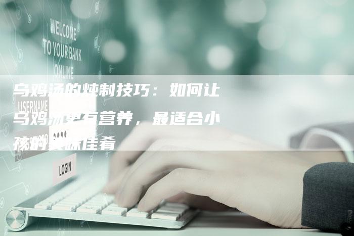 乌鸡汤的炖制技巧：如何让乌鸡汤更有营养，最适合小孩的美味佳肴