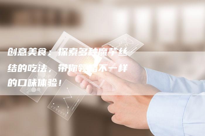 创意美食：探索多种魔芋丝结的吃法，带你领略不一样的口味体验！