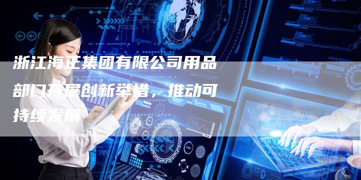 浙江海正集团有限公司用品部门开展创新举措，推动可持续发展