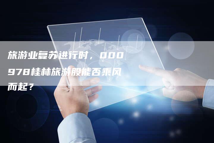 旅游业复苏进行时，000978桂林旅游股能否乘风而起？