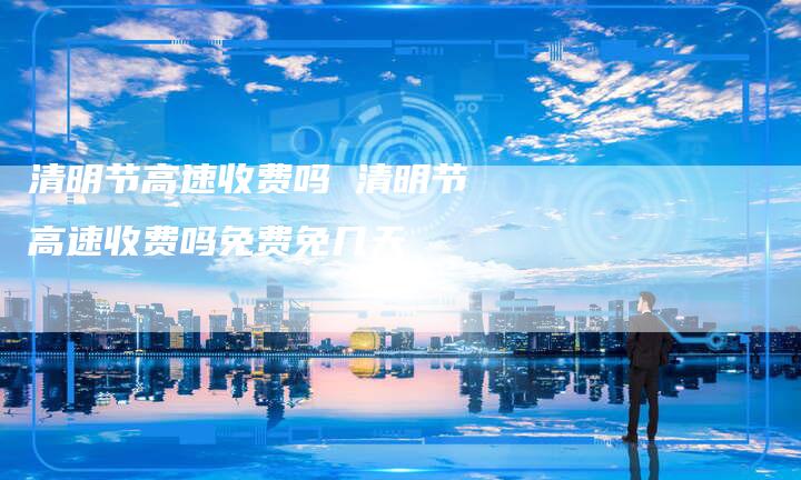 清明节高速收费吗 清明节高速收费吗免费免几天