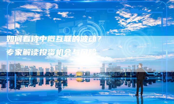 如何看待中概互联的波动？专家解读投资机会与风险