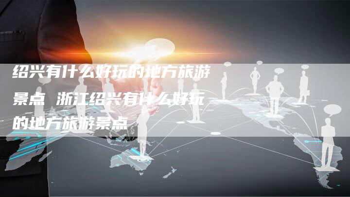 绍兴有什么好玩的地方旅游景点 浙江绍兴有什么好玩的地方旅游景点