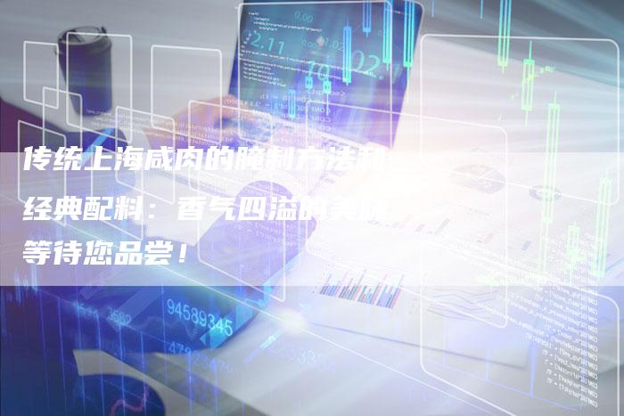 传统上海咸肉的腌制方法和经典配料：香气四溢的美味等待您品尝！