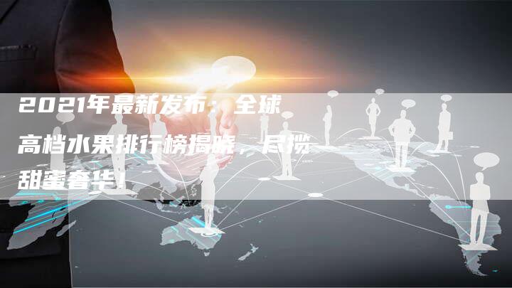 2021年最新发布：全球高档水果排行榜揭晓，尽揽甜蜜奢华！