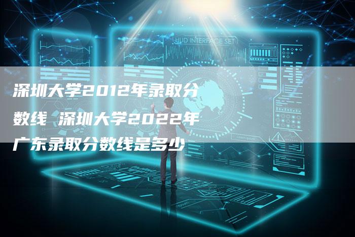 深圳大学2012年录取分数线 深圳大学2022年广东录取分数线是多少