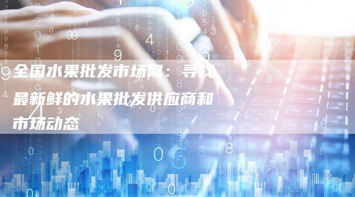 全国水果批发市场网：寻找最新鲜的水果批发供应商和市场动态