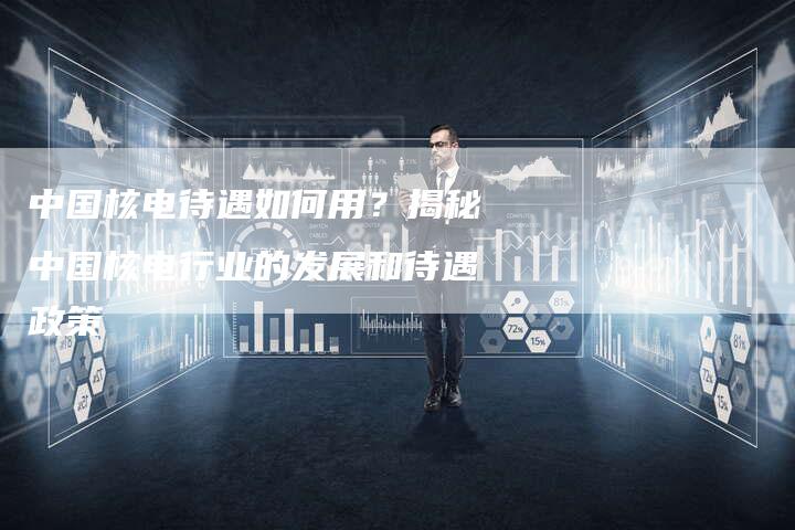 中国核电待遇如何用？揭秘中国核电行业的发展和待遇政策