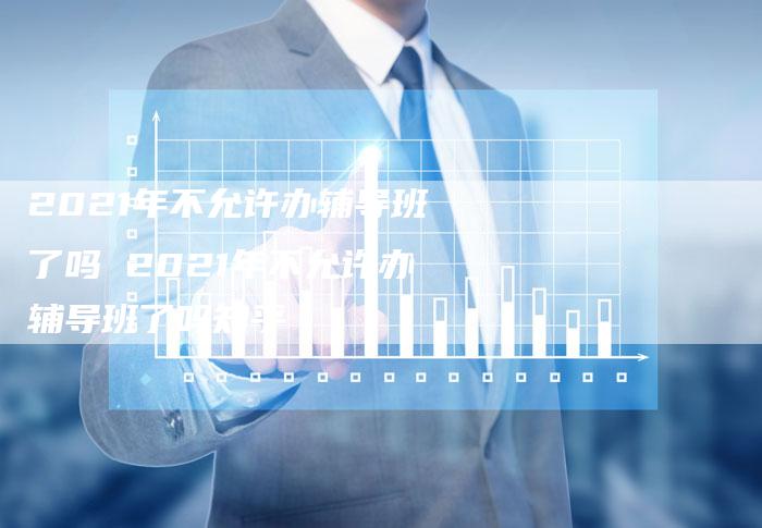 2021年不允许办辅导班了吗 2021年不允许办辅导班了吗知乎