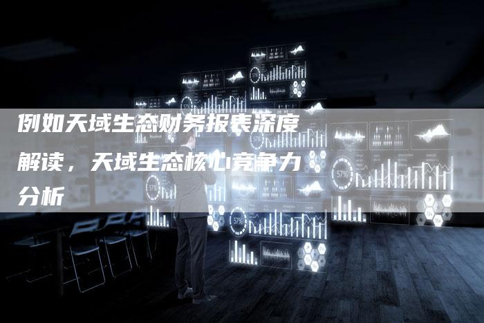 例如天域生态财务报表深度解读，天域生态核心竞争力分析