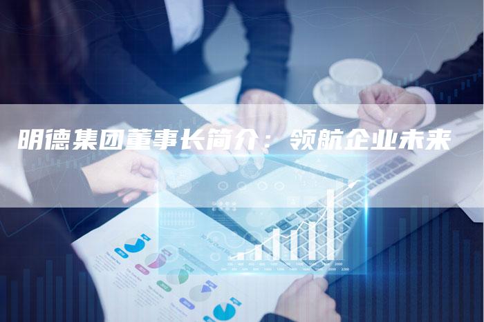明德集团董事长简介：领航企业未来