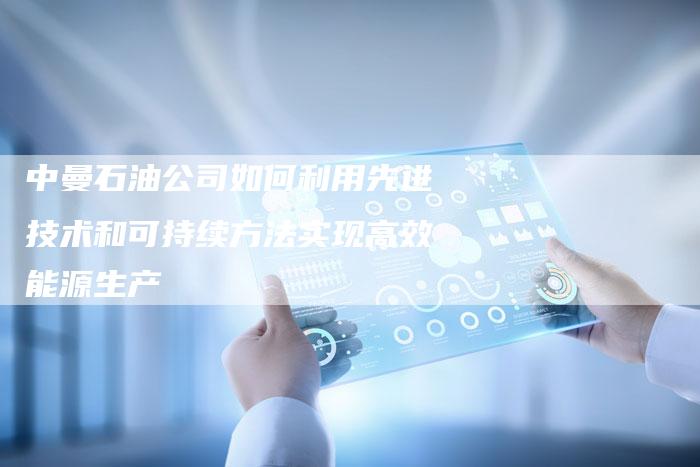 中曼石油公司如何利用先进技术和可持续方法实现高效能源生产