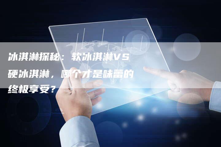 冰淇淋探秘：软冰淇淋VS硬冰淇淋，哪个才是味蕾的终极享受？