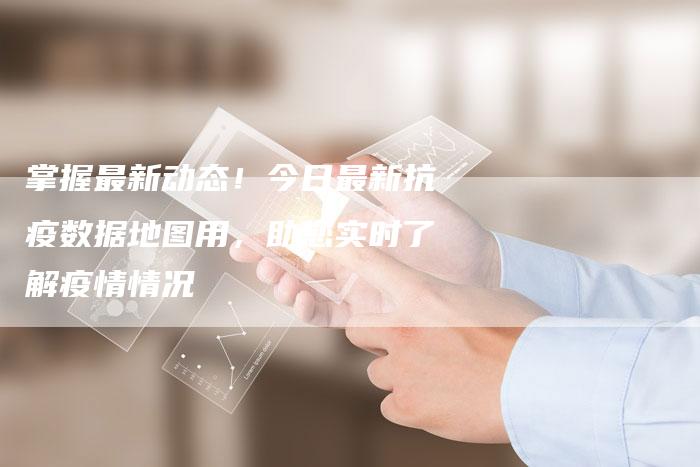 掌握最新动态！今日最新抗疫数据地图用，助您实时了解疫情情况