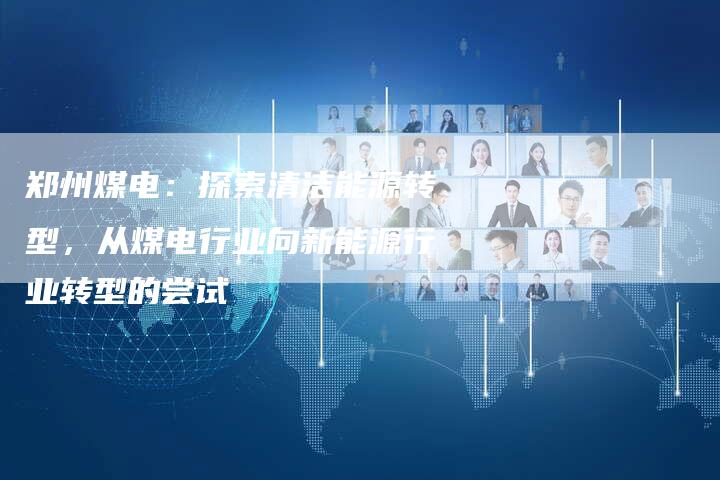 郑州煤电：探索清洁能源转型，从煤电行业向新能源行业转型的尝试