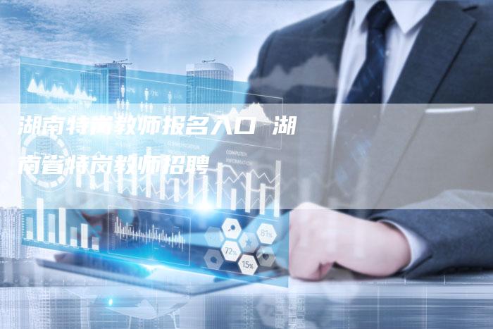 湖南特岗教师报名入口 湖南省特岗教师招聘