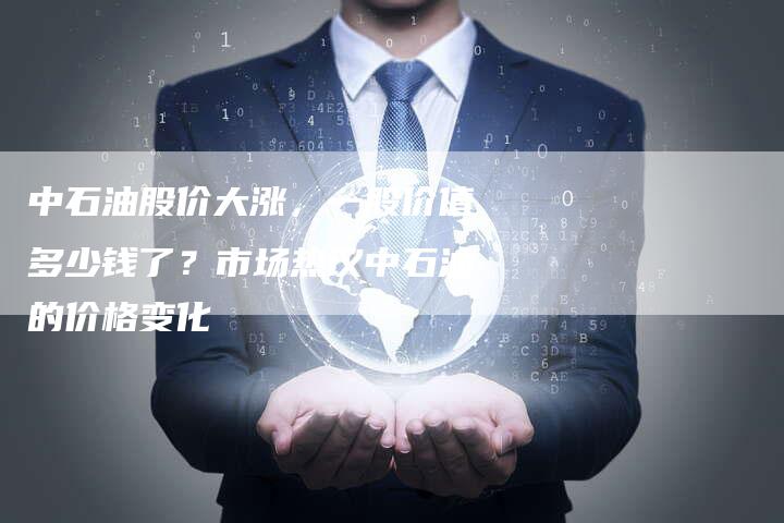 中石油股价大涨，一股价值多少钱了？市场热议中石油的价格变化