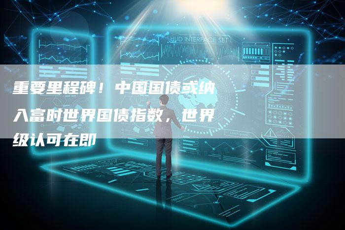 重要里程碑！中国国债或纳入富时世界国债指数，世界级认可在即