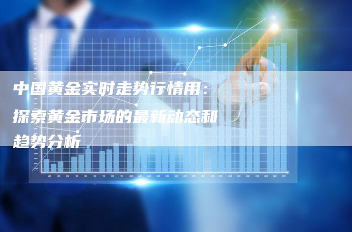中国黄金实时走势行情用：探索黄金市场的最新动态和趋势分析