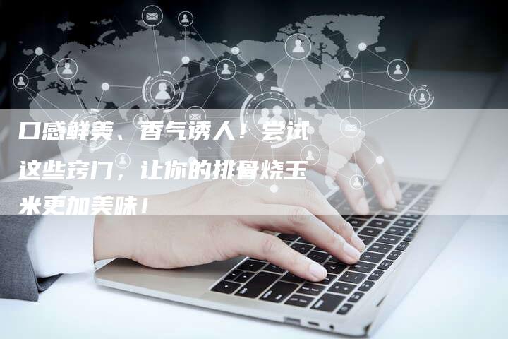 口感鲜美、香气诱人！尝试这些窍门，让你的排骨烧玉米更加美味！