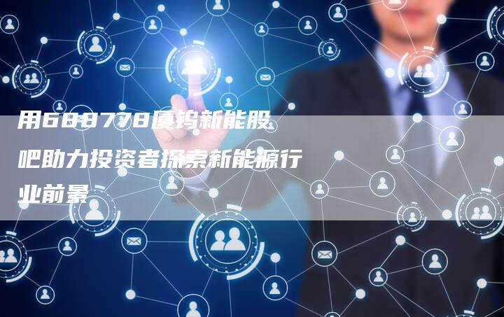 用688778厦钨新能股吧助力投资者探索新能源行业前景