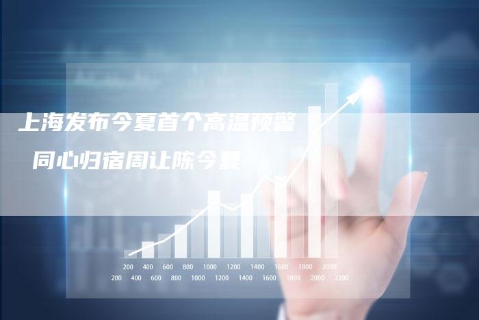 上海发布今夏首个高温预警 同心归宿周让陈今夏