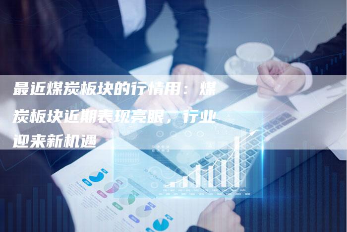 最近煤炭板块的行情用：煤炭板块近期表现亮眼，行业迎来新机遇