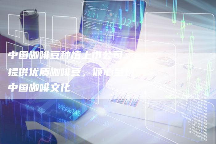 中国咖啡豆种植上市公司：提供优质咖啡豆，倾心呈现中国咖啡文化