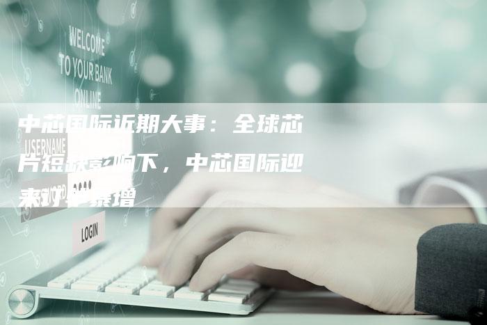 中芯国际近期大事：全球芯片短缺影响下，中芯国际迎来订单暴增