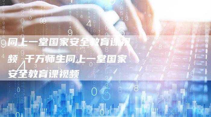 同上一堂国家安全教育课视频 千万师生同上一堂国家安全教育课视频