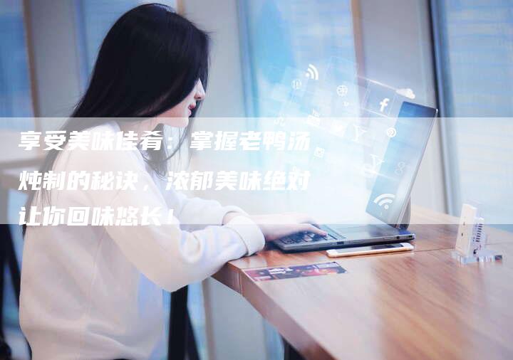 享受美味佳肴：掌握老鸭汤炖制的秘诀，浓郁美味绝对让你回味悠长！