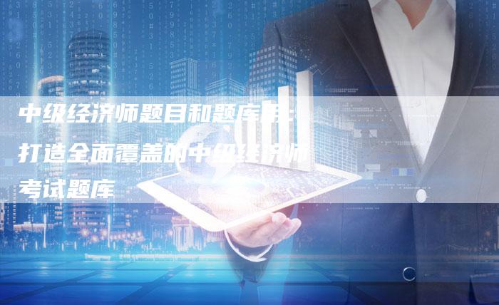 中级经济师题目和题库用：打造全面覆盖的中级经济师考试题库