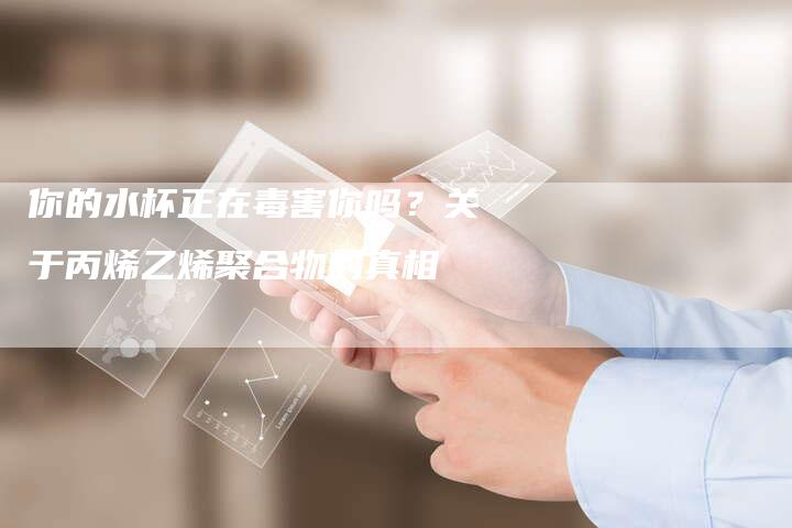 你的水杯正在毒害你吗？关于丙烯乙烯聚合物的真相