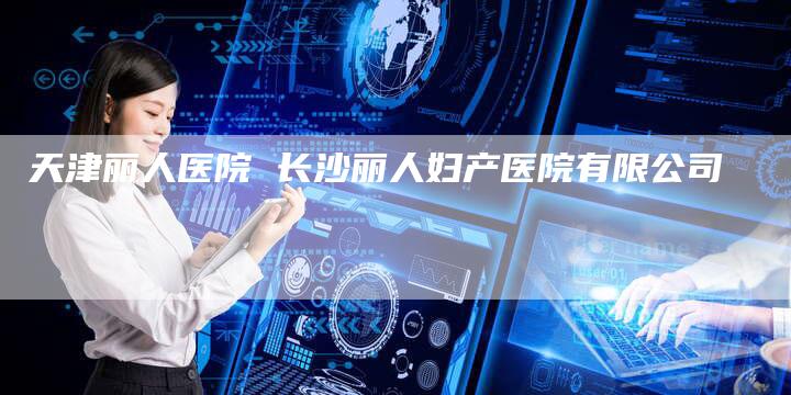 天津丽人医院 长沙丽人妇产医院有限公司