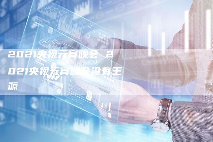 2021央视元宵晚会 2021央视元宵晚会没有王源